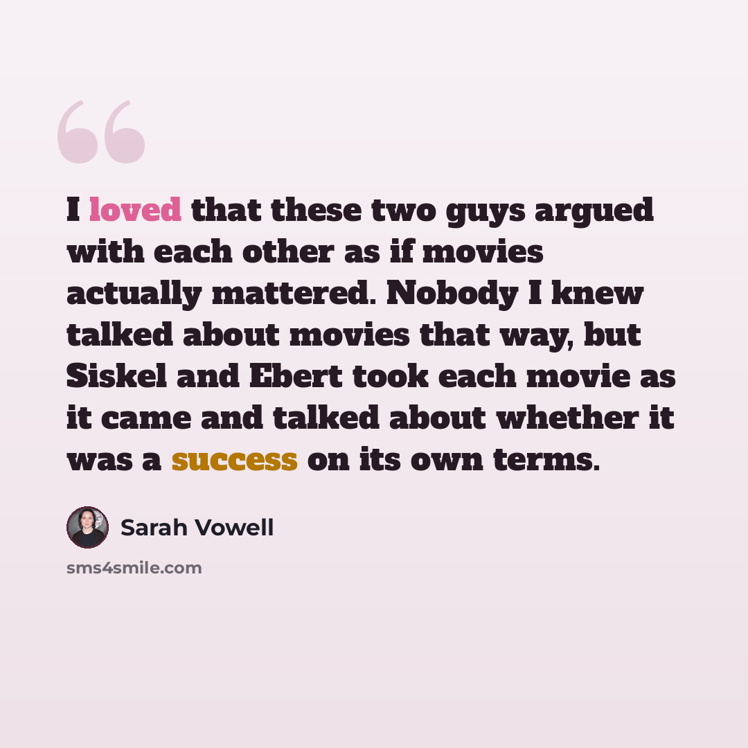 “I loved that these two guys argued with each other as if movies actually mattered. Nobody I knew talked about movies that way, but Siskel and Ebert took each movie as it came and talked about whether it was a success on its own terms.” quote by Sarah Vowell