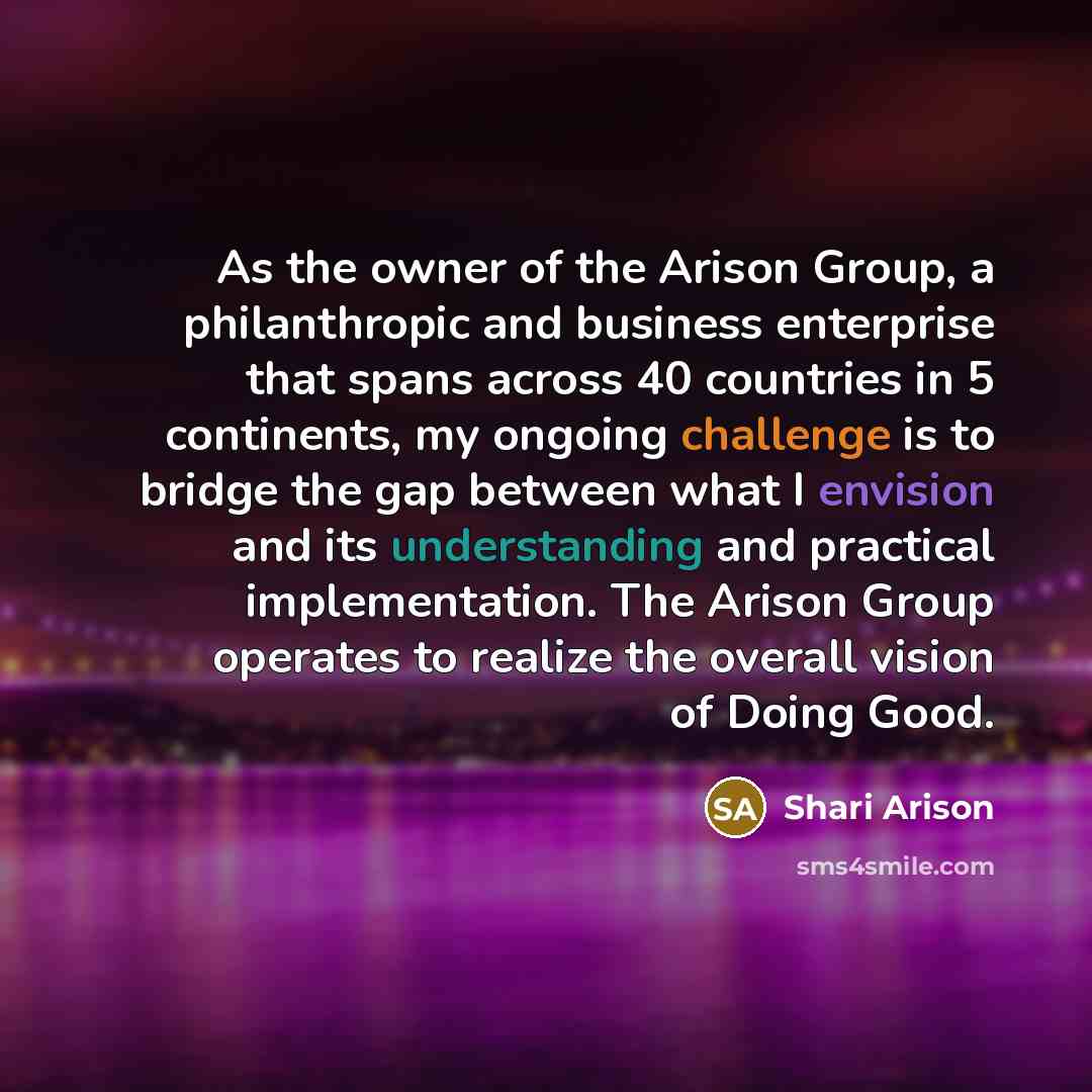 “As the owner of the Arison Group, a philanthropic and business enterprise that spans across 40 countries in 5 continents, my ongoing challenge is to bridge the gap between what I envision and its understanding and practical implementation. The Arison Group operates to realize the overall vision of…” quote by Shari Arison