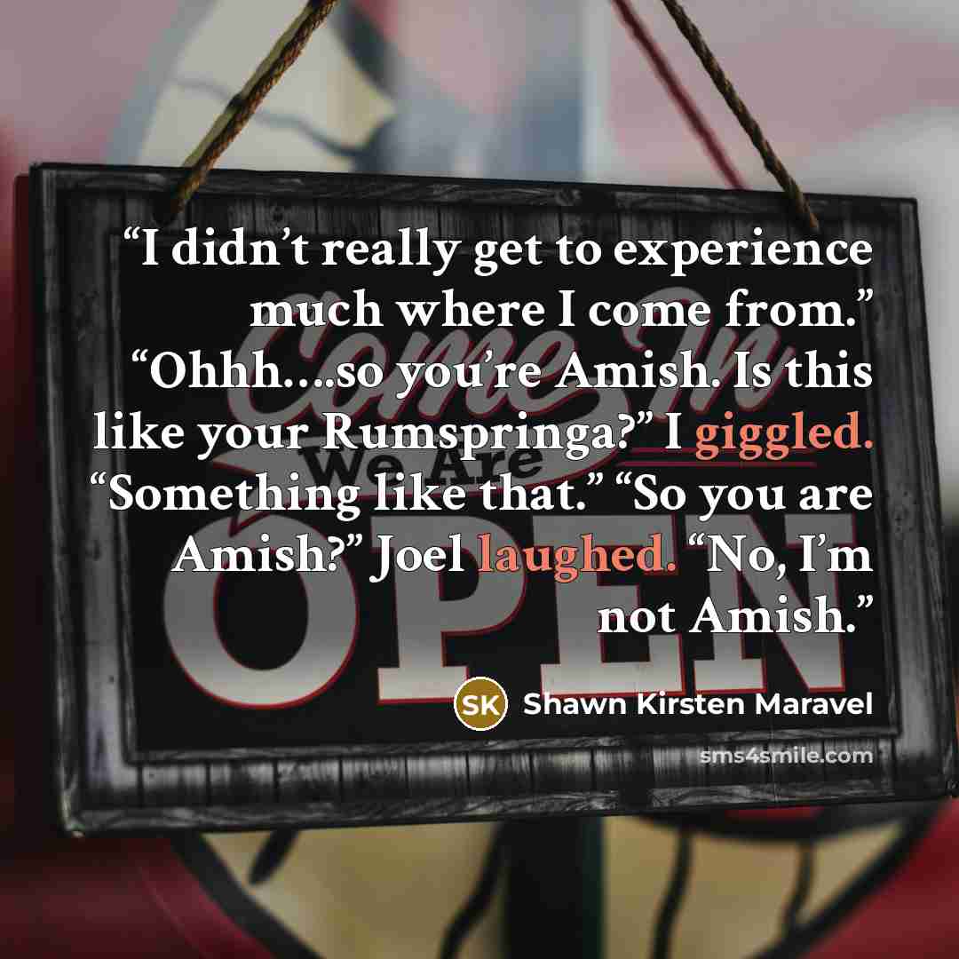 “I didn’t really get to experience much where I come from.” “Ohhh….so you’re Amish. Is this like your Rumspringa?” I giggled. “Something like that.” “So you are Amish?” Joel laughed. “No, I’m not Amish.” quote by Shawn Kirsten Maravel