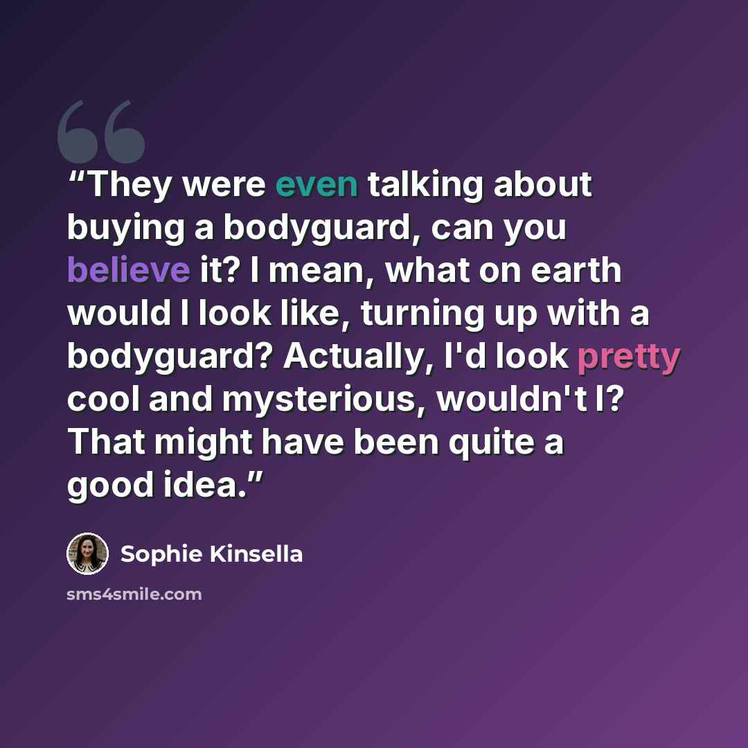 “They were even talking about buying a bodyguard, can you believe it? I mean, what on earth would I look like, turning up with a bodyguard? Actually, I'd look pretty cool and mysterious, wouldn't I? That might have been quite a good idea.” quote by Sophie Kinsella