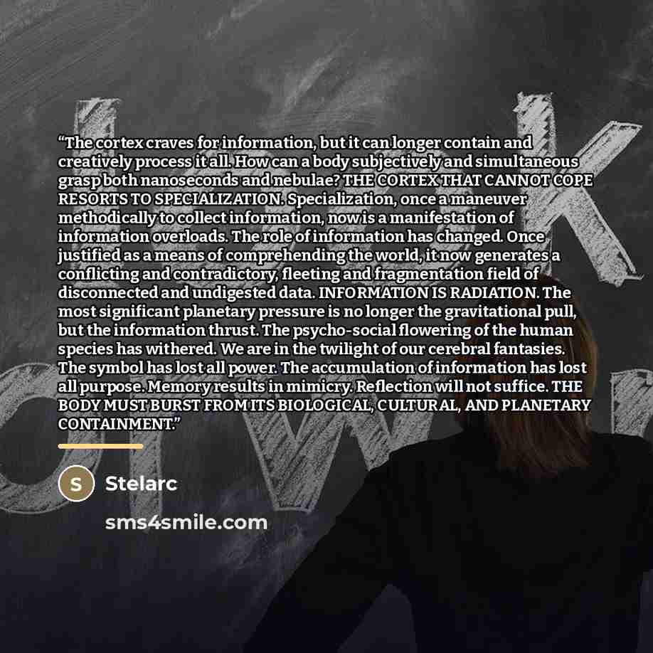 “The cortex craves for information, but it can longer contain and creatively process it all. How can a body subjectively and simultaneous grasp both nanoseconds and nebulae? THE CORTEX THAT CANNOT COPE RESORTS TO SPECIALIZATION. Specialization, once a maneuver methodically to collect information…” quote by Stelarc