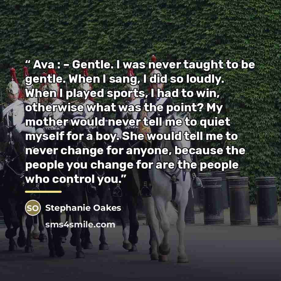 “Ava : – Gentle. I was never taught to be gentle. When I sang, I did so loudly. When I played sports, I had to win, otherwise what was the point? My mother would never tell me to quiet myself for a boy. She would tell me to never change for anyone, because the people you change for are the people…” quote by Stephanie Oakes