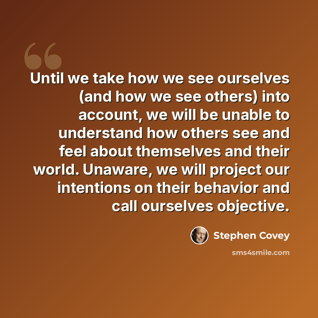 “Until we take how we see ourselves (and how we see others) into account, we will be unable to understand how others see and feel about themselves and their world. Unaware, we will project our intentions on their behavior and call ourselves objective.” quote by Stephen Covey