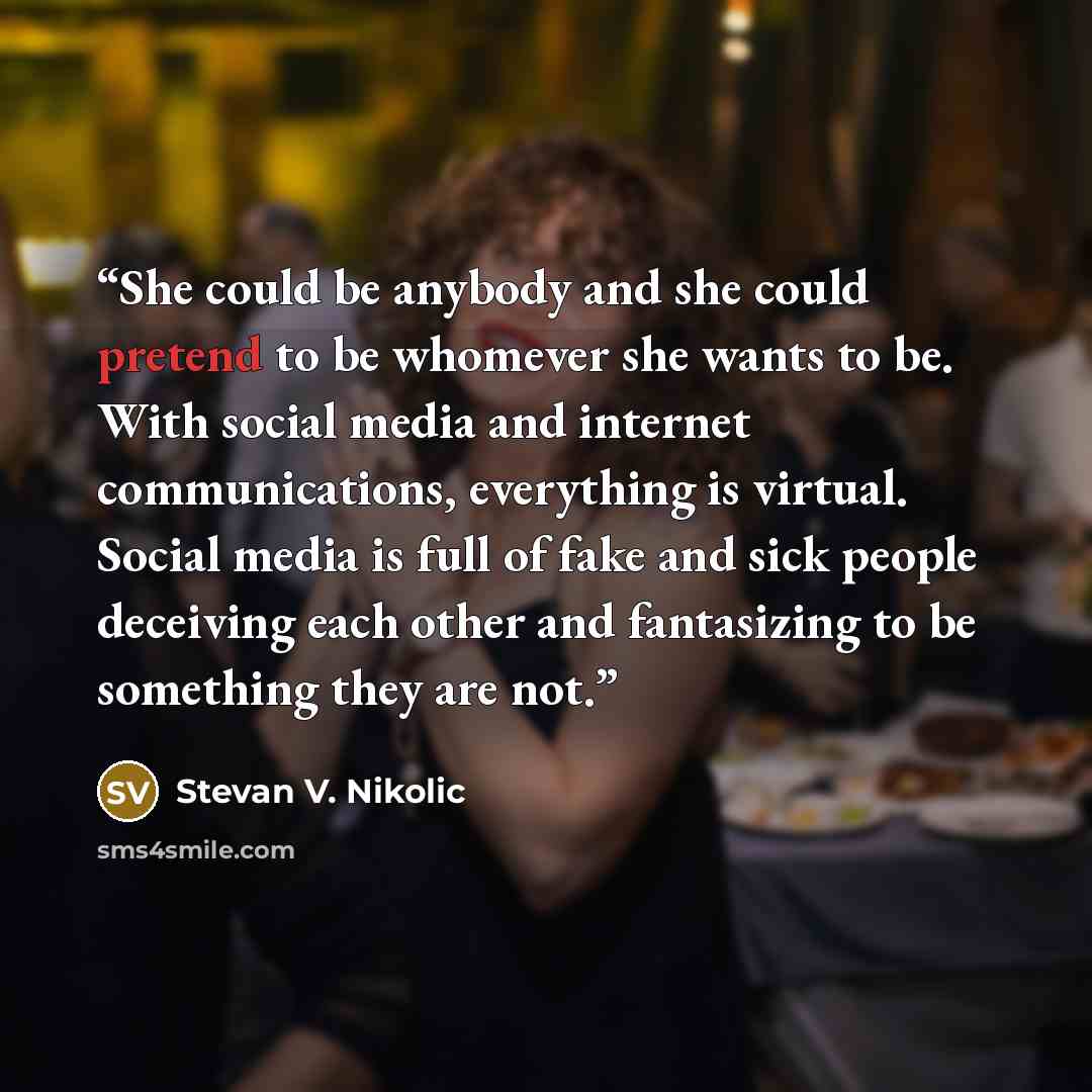 “She could be anybody and she could pretend to be whomever she wants to be. With social media and internet communications, everything is virtual. Social media is full of fake and sick people deceiving each other and fantasizing to be something they are not.” quote by Stevan V. Nikolic