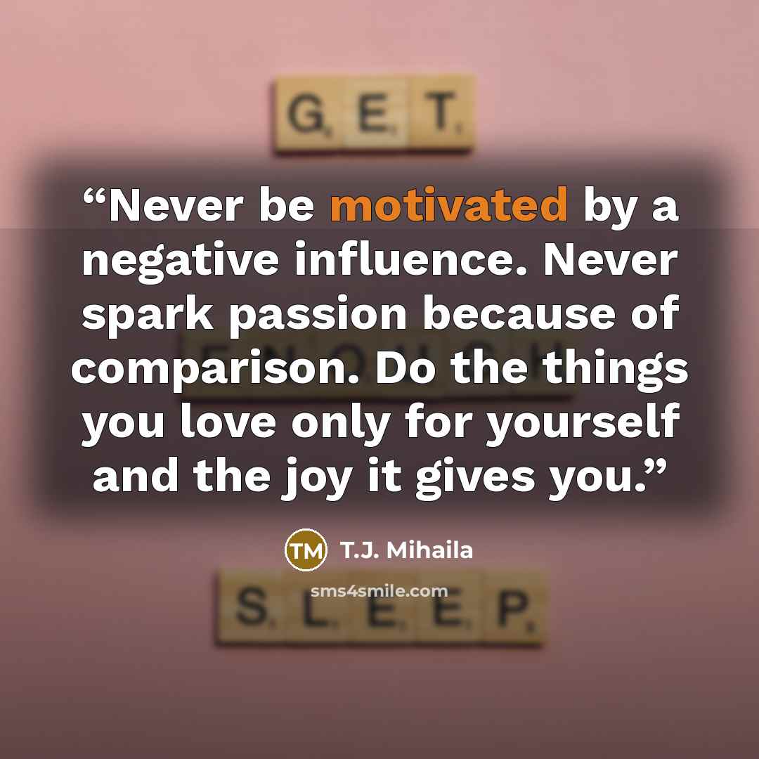 “Never be motivated by a negative influence. Never spark passion because of comparison. Do the things you love only for yourself and the joy it gives you.” quote by T.J. Mihaila