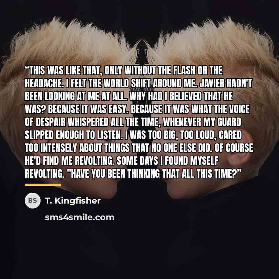 “This was like that, only without the flash or the headache. I felt the world shift around me. Javier hadn't been looking at me at all. Why had I believed that he was? Because it was easy. Because it was what the voice of despair whispered all the time, whenever my guard slipped enough to listen. I…” quote by T. Kingfisher