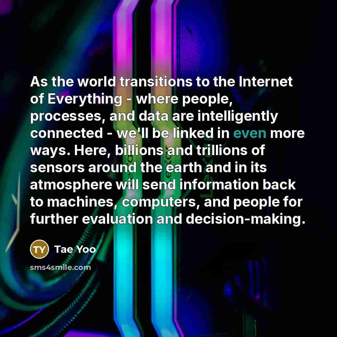 “As the world transitions to the Internet of Everything - where people, processes, and data are intelligently connected - we'll be linked in even more ways. Here, billions and trillions of sensors around the earth and in its atmosphere will send information back to machines, computers, and people…” quote by Tae Yoo