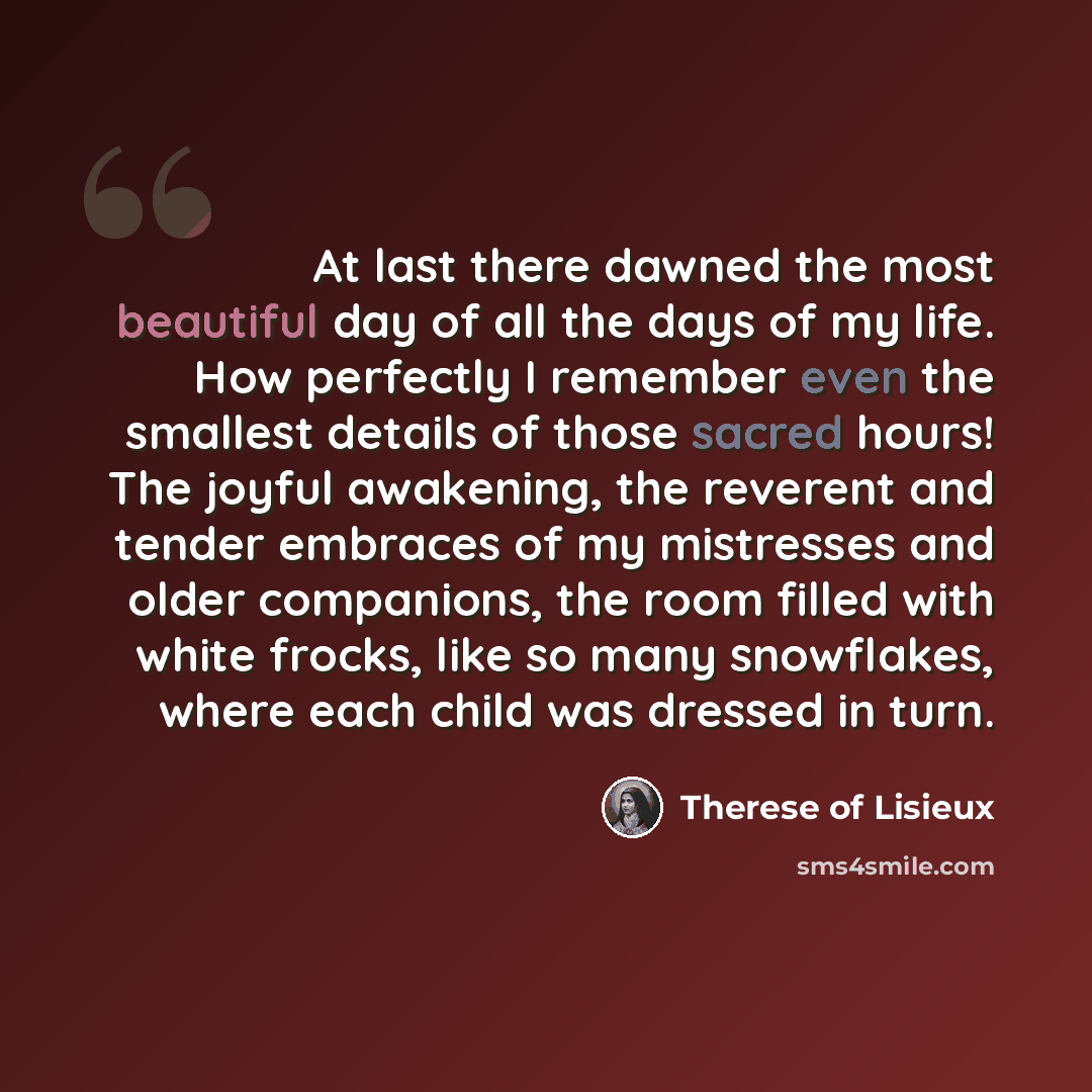 “At last there dawned the most beautiful day of all the days of my life. How perfectly I remember even the smallest details of those sacred hours! The joyful awakening, the reverent and tender embraces of my mistresses and older companions, the room filled with white frocks, like so many…” quote by Therese of Lisieux