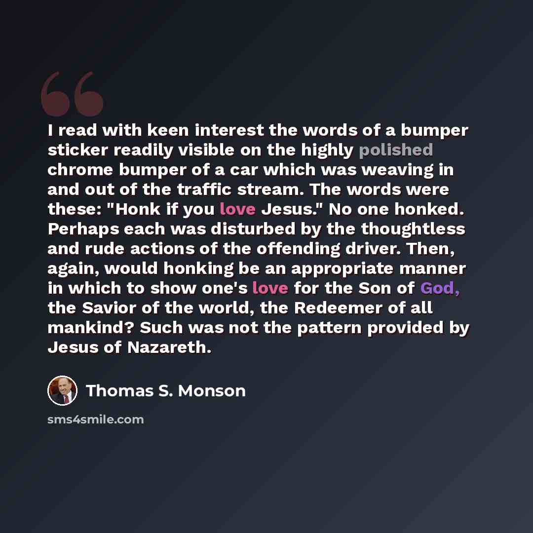 “I read with keen interest the words of a bumper sticker readily visible on the highly polished chrome bumper of a car which was weaving in and out of the traffic stream. The words were these: "Honk if you love Jesus." No one honked. Perhaps each was disturbed by the thoughtless and rude actions of…” quote by Thomas S. Monson