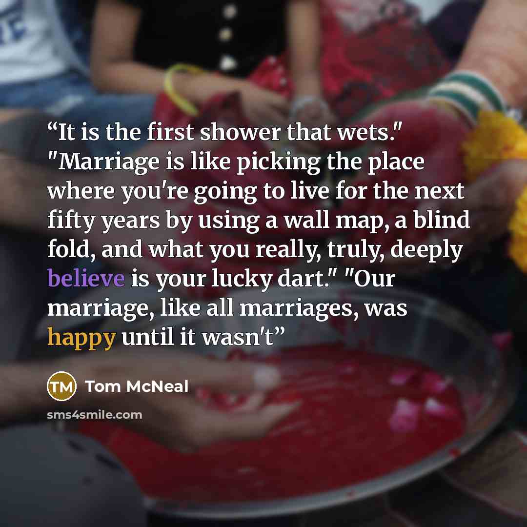 “It is the first shower that wets." "Marriage is like picking the place where you're going to live for the next fifty years by using a wall map, a blind fold, and what you really, truly, deeply believe is your lucky dart." "Our marriage, like all marriages, was happy until it wasn't” quote by Tom McNeal