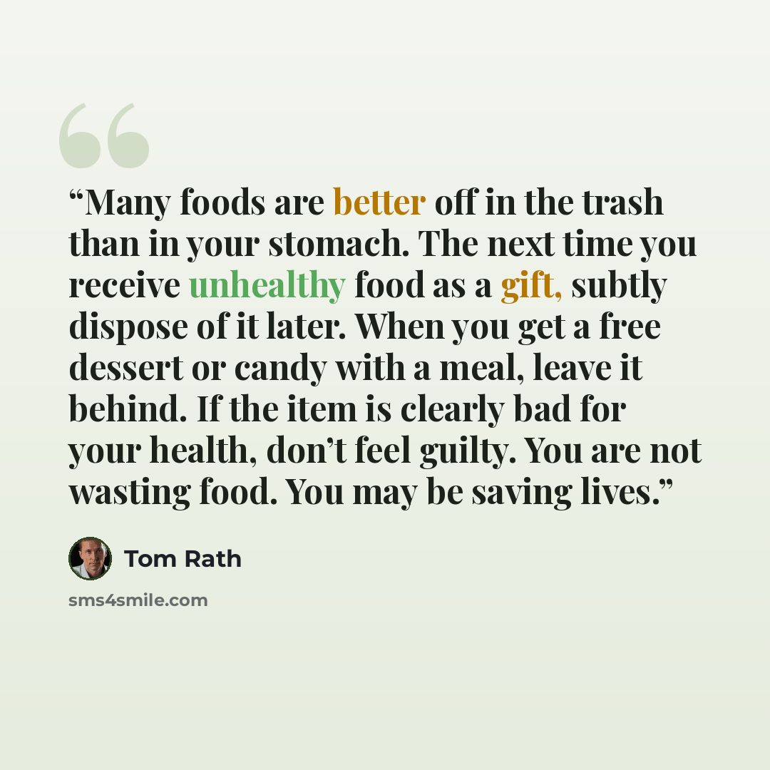 “Many foods are better off in the trash than in your stomach. The next time you receive unhealthy food as a gift, subtly dispose of it later. When you get a free dessert or candy with a meal, leave it behind. If the item is clearly bad for your health, don’t feel guilty. You are not wasting food…” quote by Tom Rath