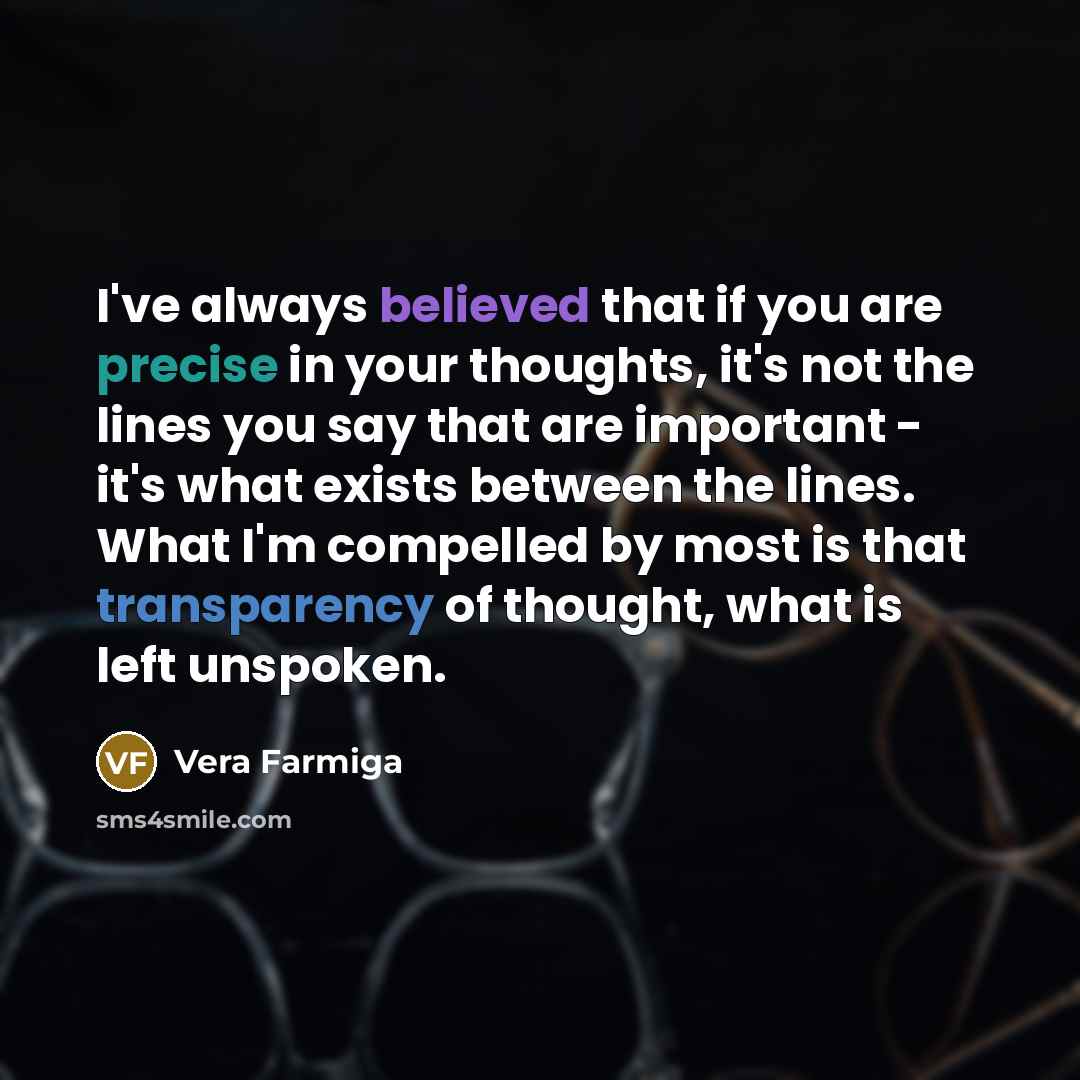 “I've always believed that if you are precise in your thoughts, it's not the lines you say that are important - it's what exists between the lines. What I'm compelled by most is that transparency of thought, what is left unspoken.” quote by Vera Farmiga
