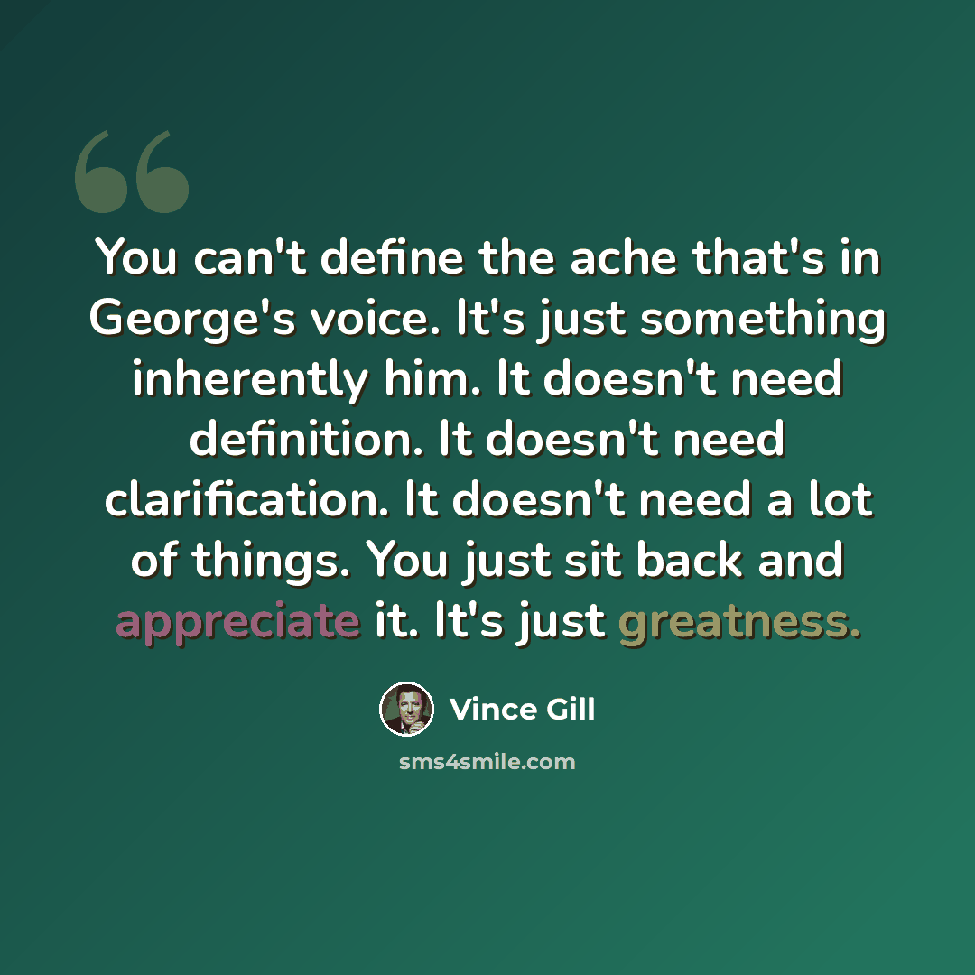 “You can't define the ache that's in George's voice. It's just something inherently him. It doesn't need definition. It doesn't need clarification. It doesn't need a lot of things. You just sit back and appreciate it. It's just greatness.” quote by Vince Gill