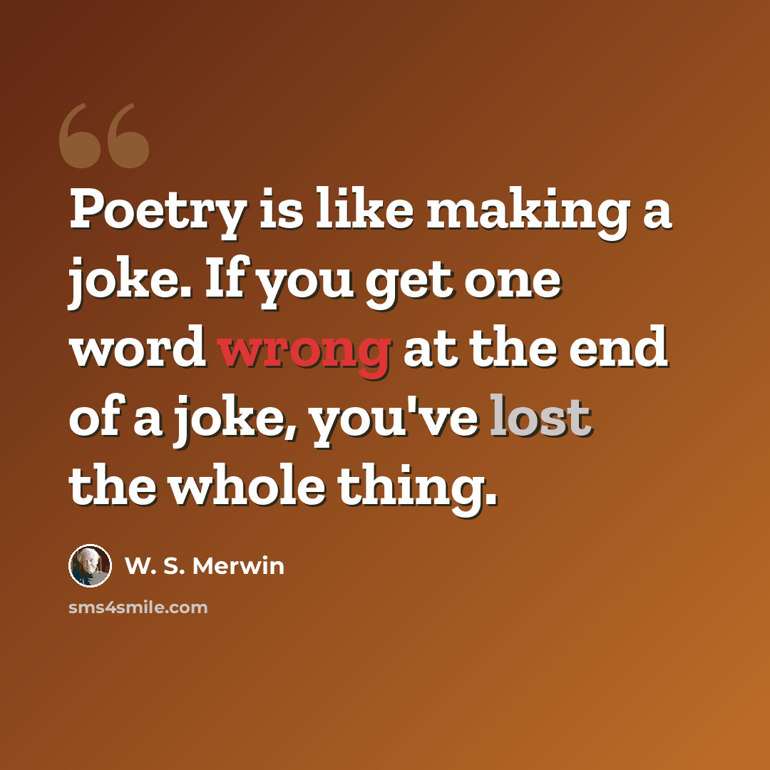 “Poetry is like making a joke. If you get one word wrong at the end of a joke, you've lost the whole thing.” quote by W. S. Merwin