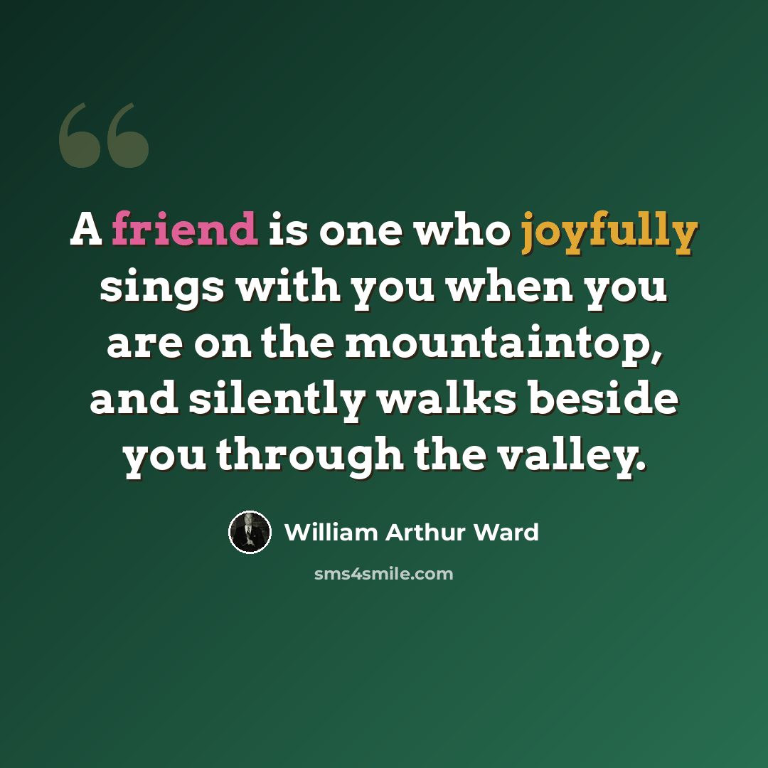 “A friend is one who joyfully sings with you when you are on the mountaintop, and silently walks beside you through the valley.” quote by William Arthur Ward