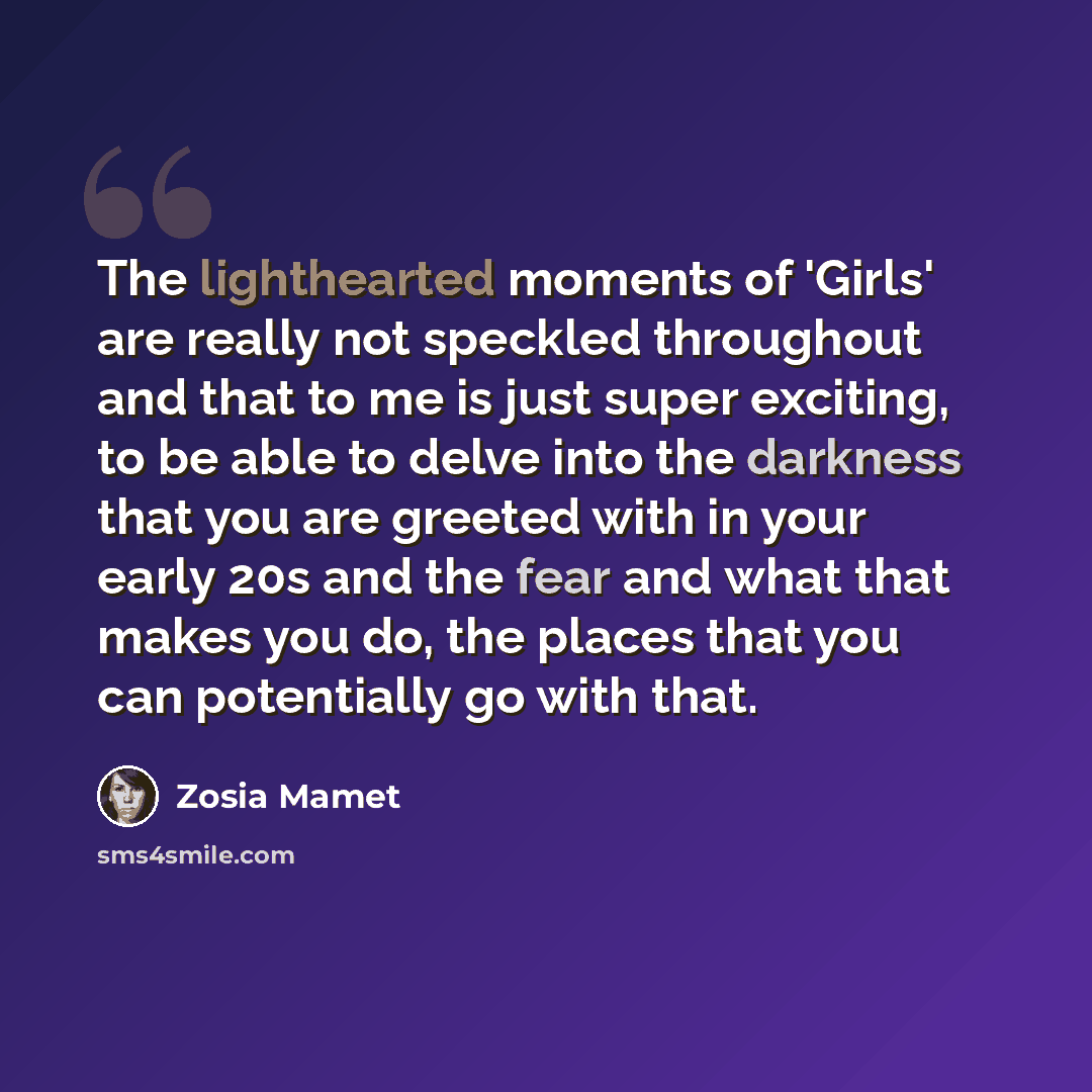 “The lighthearted moments of 'Girls' are really not speckled throughout and that to me is just super exciting, to be able to delve into the darkness that you are greeted with in your early 20s and the fear and what that makes you do, the places that you can potentially go with that.” quote by Zosia Mamet