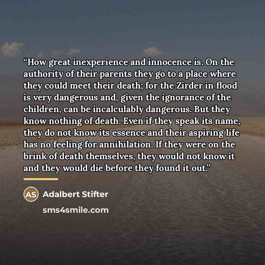 “How great inexperience and innocence is. On the authority of their parents they go to a place where they could meet their death; for the Zirder in flood is very dangerous and, given the ignorance of the children, can be incalculably dangerous. But they know nothing of death. Even if they speak its…” quote by Adalbert Stifter