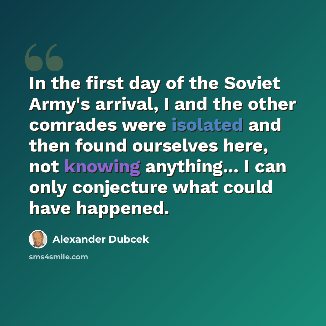 “In the first day of the Soviet Army's arrival, I and the other comrades were isolated and then found ourselves here, not knowing anything... I can only conjecture what could have happened.” quote by Alexander Dubcek
