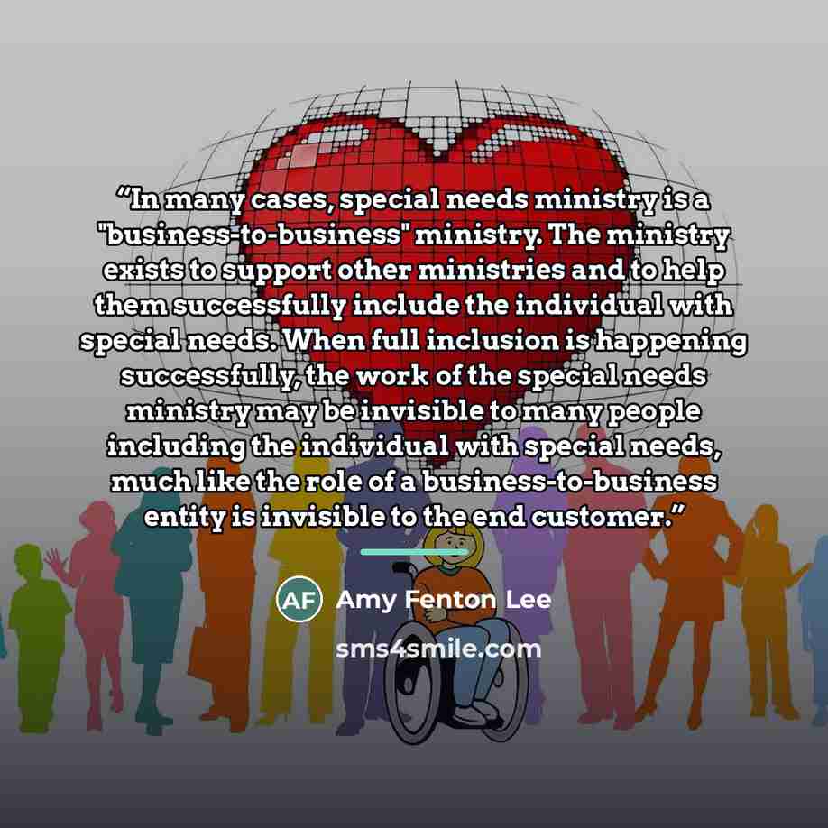 “In many cases, special needs ministry is a "business-to-business" ministry. The ministry exists to support other ministries and to help them successfully include the individual with special needs. When full inclusion is happening successfully, the work of the special needs ministry may be…” quote by Amy Fenton Lee
