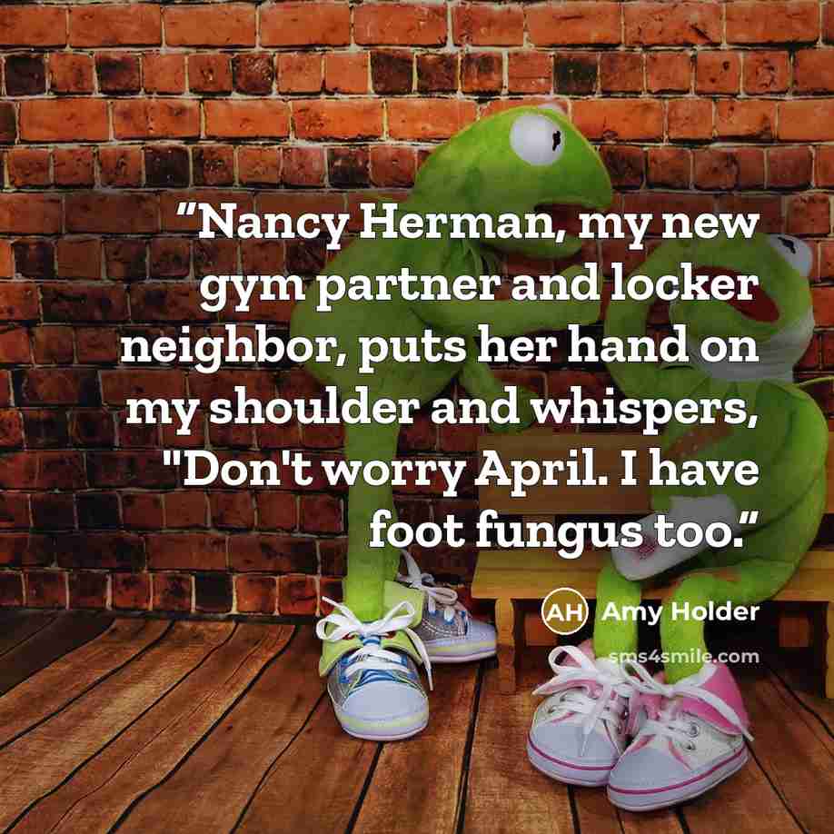 “Nancy Herman, my new gym partner and locker neighbor, puts her hand on my shoulder and whispers, "Don't worry April. I have foot fungus too.” quote by Amy Holder