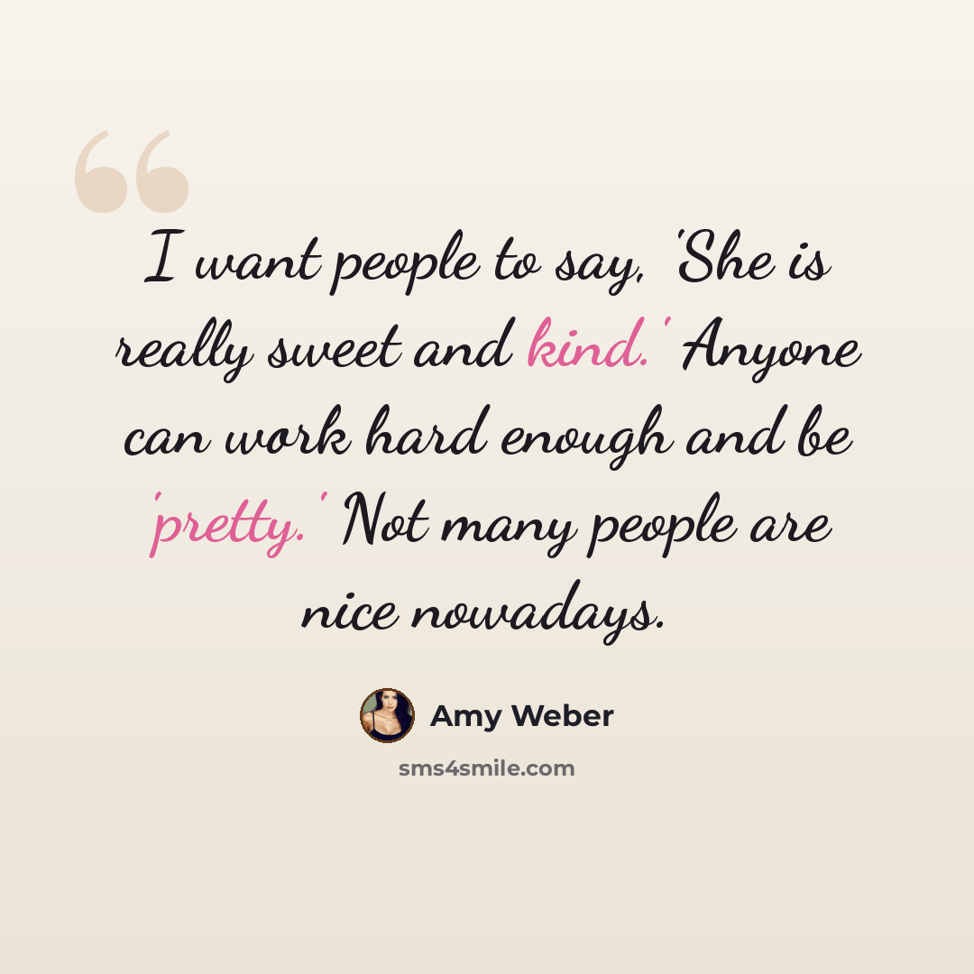 “I want people to say, 'She is really sweet and kind.' Anyone can work hard enough and be 'pretty.' Not many people are nice nowadays.” quote by Amy Weber