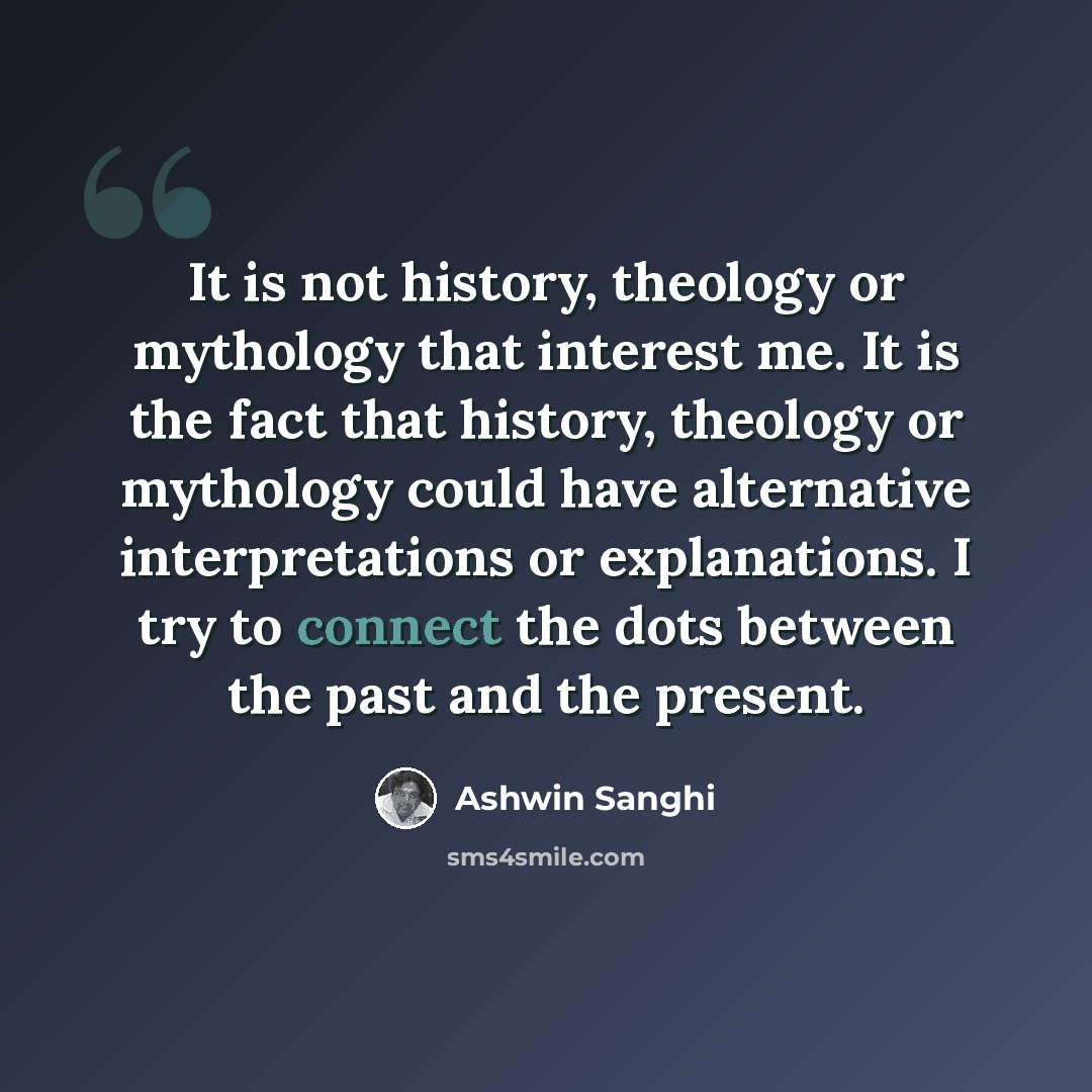 “It is not history, theology or mythology that interest me. It is the fact that history, theology or mythology could have alternative interpretations or explanations. I try to connect the dots between the past and the present.” quote by Ashwin Sanghi