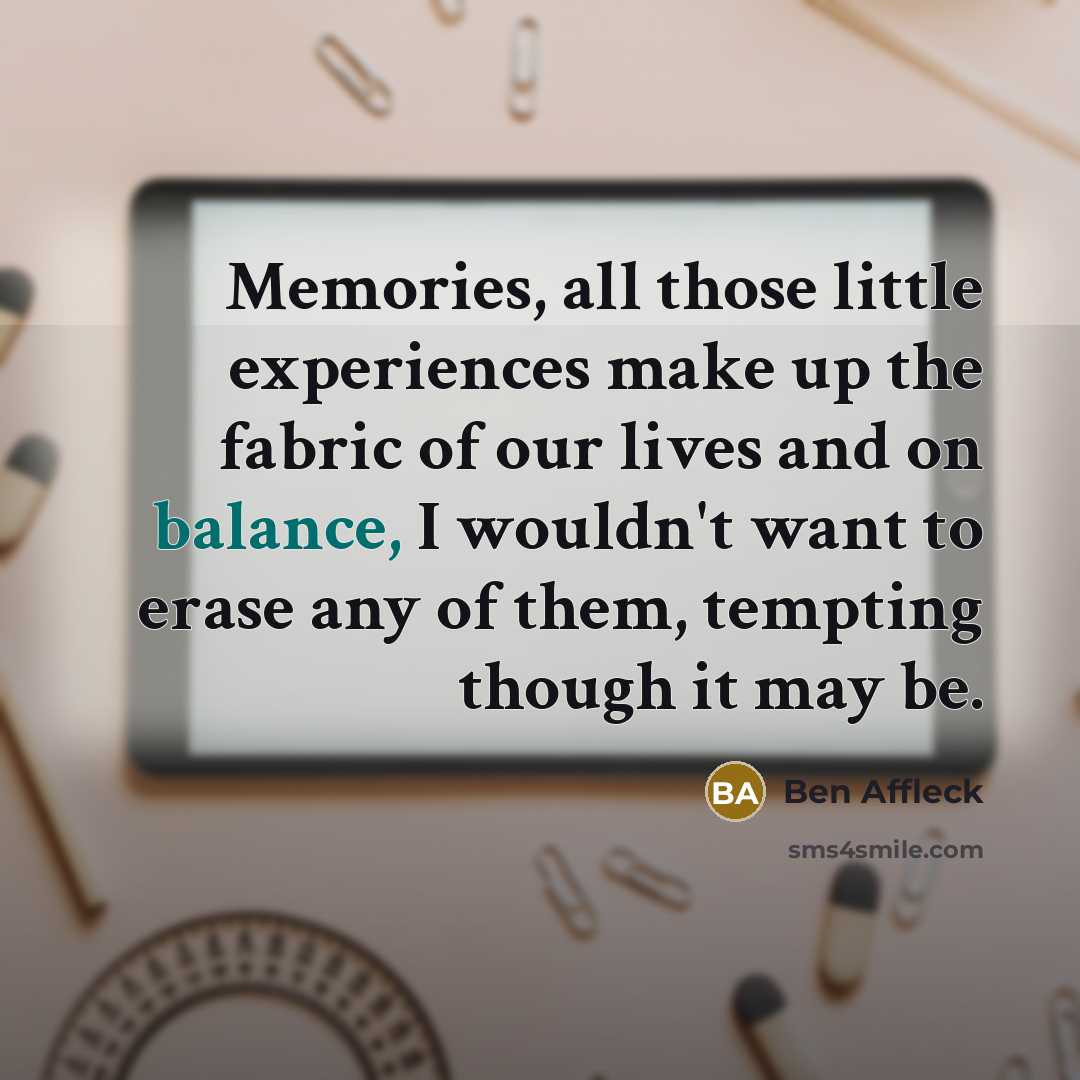 “Memories, all those little experiences make up the fabric of our lives and on balance, I wouldn't want to erase any of them, tempting though it may be.” quote by Ben Affleck