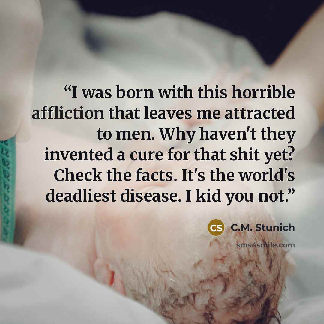 “I was born with this horrible affliction that leaves me attracted to men. Why haven't they invented a cure for that shit yet? Check the facts. It's the world's deadliest disease. I kid you not.” quote by C.M. Stunich