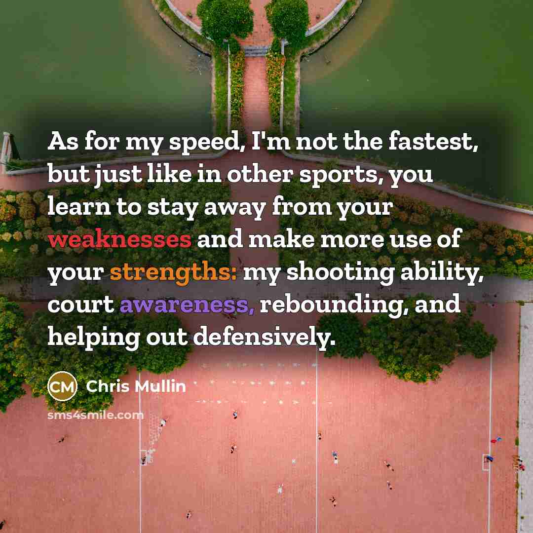 “As for my speed, I'm not the fastest, but just like in other sports, you learn to stay away from your weaknesses and make more use of your strengths: my shooting ability, court awareness, rebounding, and helping out defensively.” quote by Chris Mullin