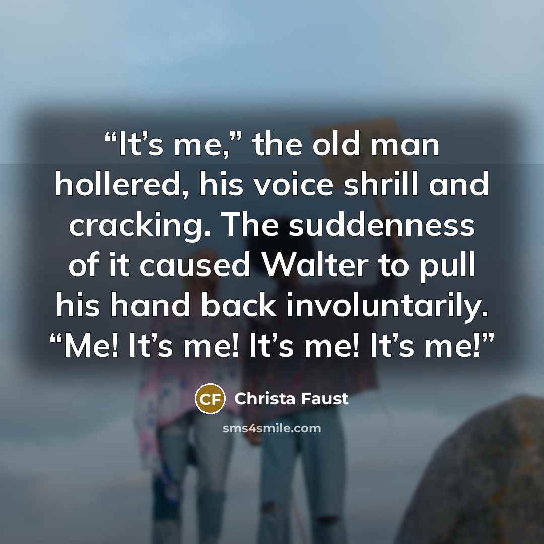 “It’s me,” the old man hollered, his voice shrill and cracking. The suddenness of it caused Walter to pull his hand back involuntarily. “Me! It’s me! It’s me! It’s me!” quote by Christa Faust
