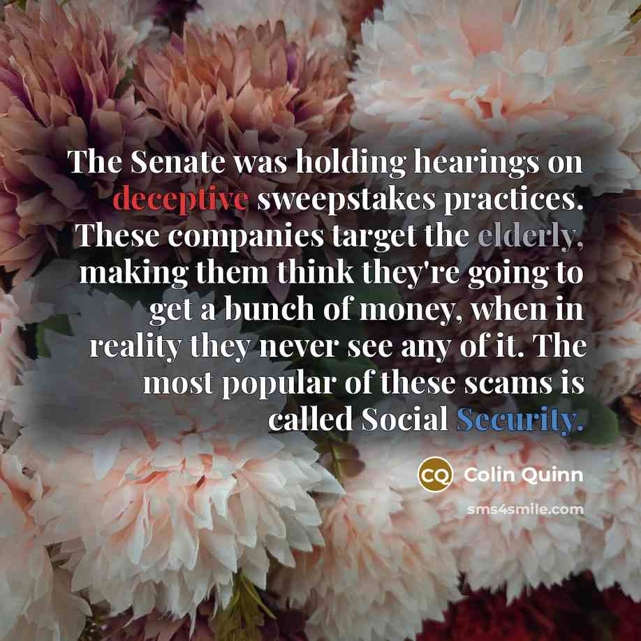 “The Senate was holding hearings on deceptive sweepstakes practices. These companies target the elderly, making them think they're going to get a bunch of money, when in reality they never see any of it. The most popular of these scams is called Social Security.” quote by Colin Quinn
