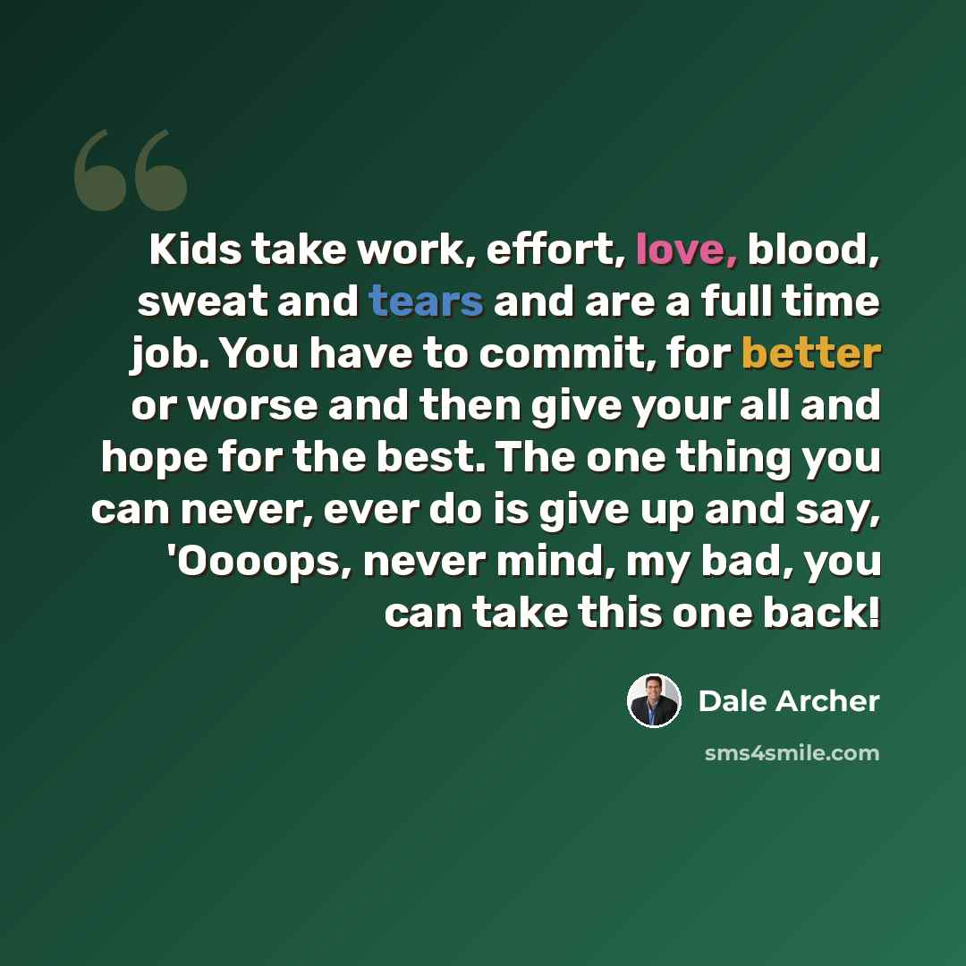 “Kids take work, effort, love, blood, sweat and tears and are a full time job. You have to commit, for better or worse and then give your all and hope for the best. The one thing you can never, ever do is give up and say, 'Oooops, never mind, my bad, you can take this one back!” quote by Dale Archer