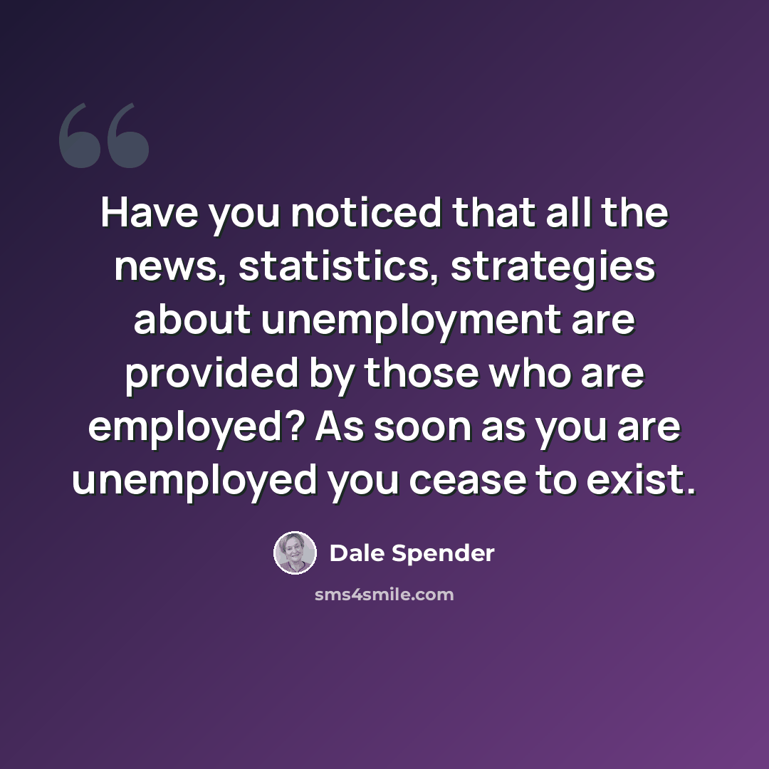 “Have you noticed that all the news, statistics, strategies about unemployment are provided by those who are employed? As soon as you are unemployed you cease to exist.” quote by Dale Spender