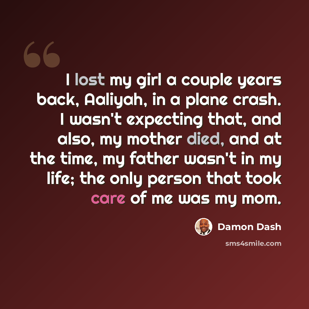 “I lost my girl a couple years back, Aaliyah, in a plane crash. I wasn't expecting that, and also, my mother died, and at the time, my father wasn't in my life; the only person that took care of me was my mom.” quote by Damon Dash