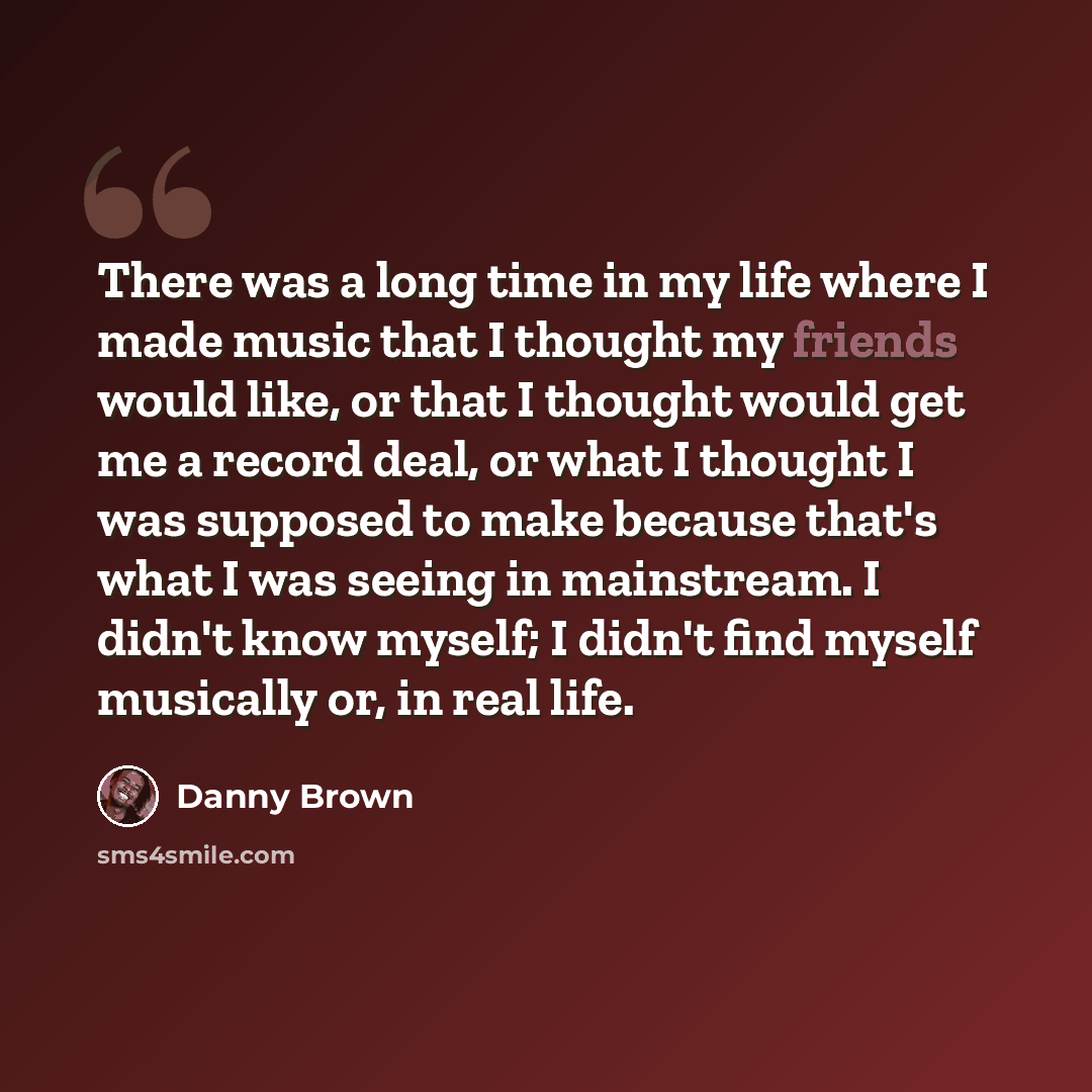 “There was a long time in my life where I made music that I thought my friends would like, or that I thought would get me a record deal, or what I thought I was supposed to make because that's what I was seeing in mainstream. I didn't know myself; I didn't find myself musically or, in real life.” quote by Danny Brown