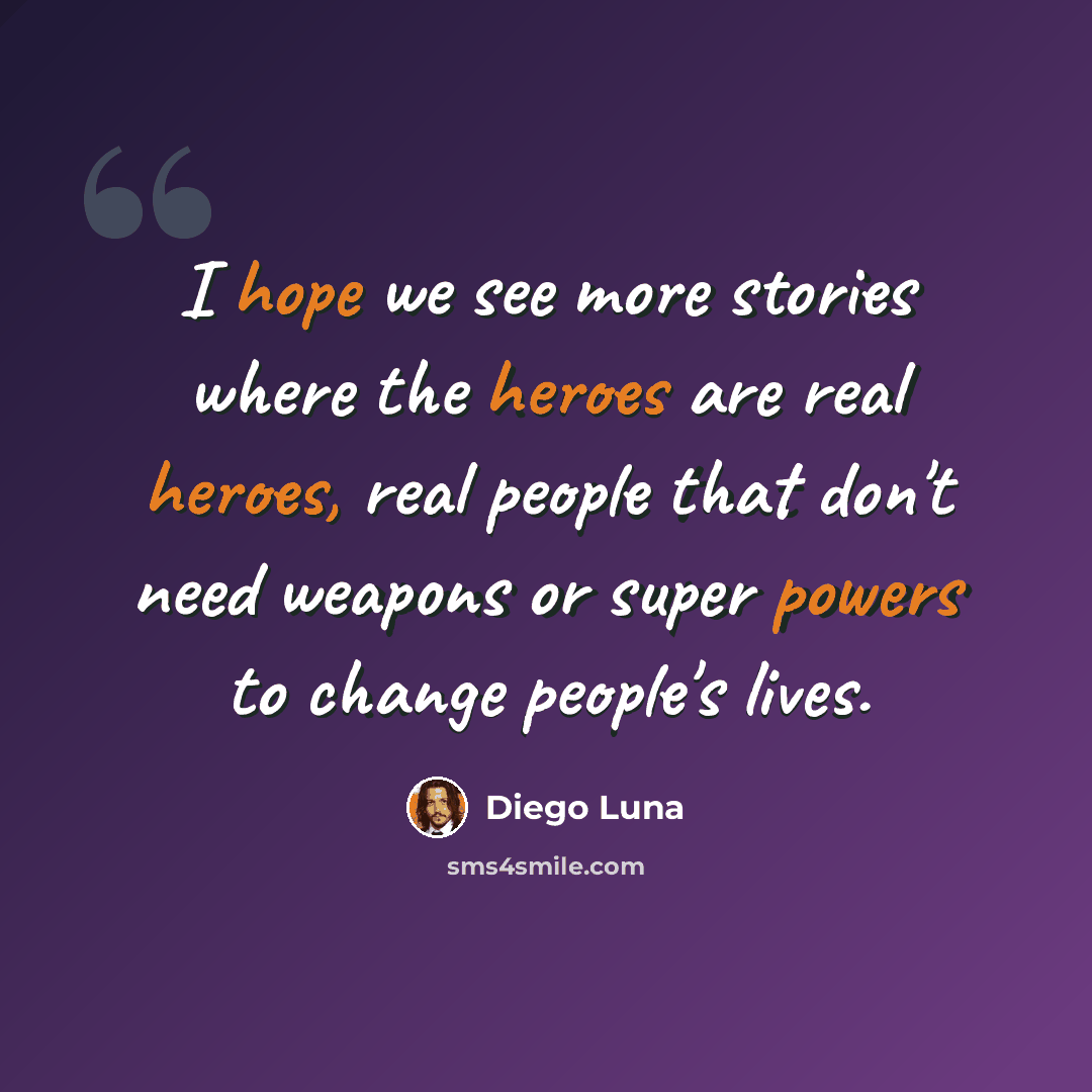 “I hope we see more stories where the heroes are real heroes, real people that don't need weapons or super powers to change people's lives.” quote by Diego Luna
