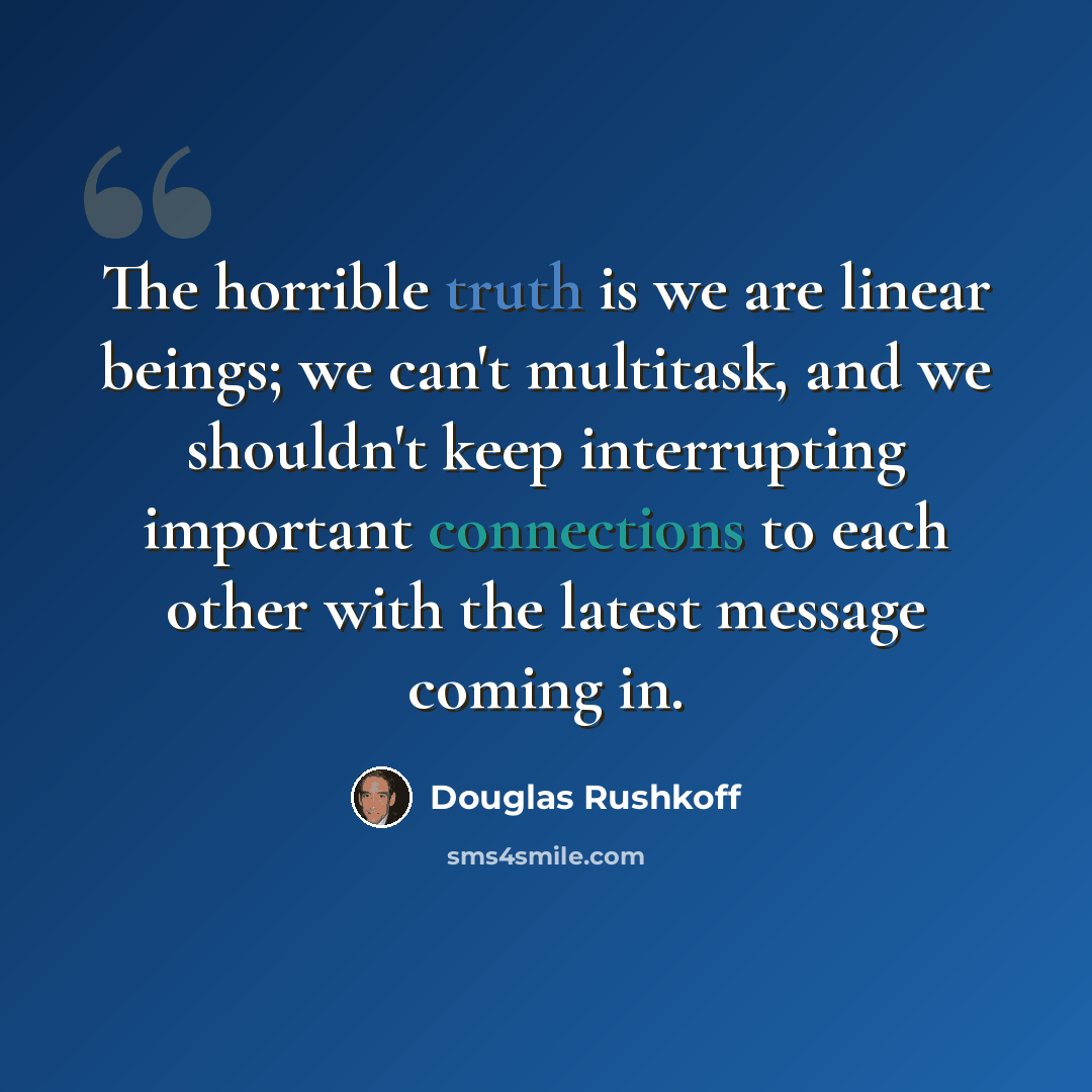 “The horrible truth is we are linear beings; we can't multitask, and we shouldn't keep interrupting important connections to each other with the latest message coming in.” quote by Douglas Rushkoff