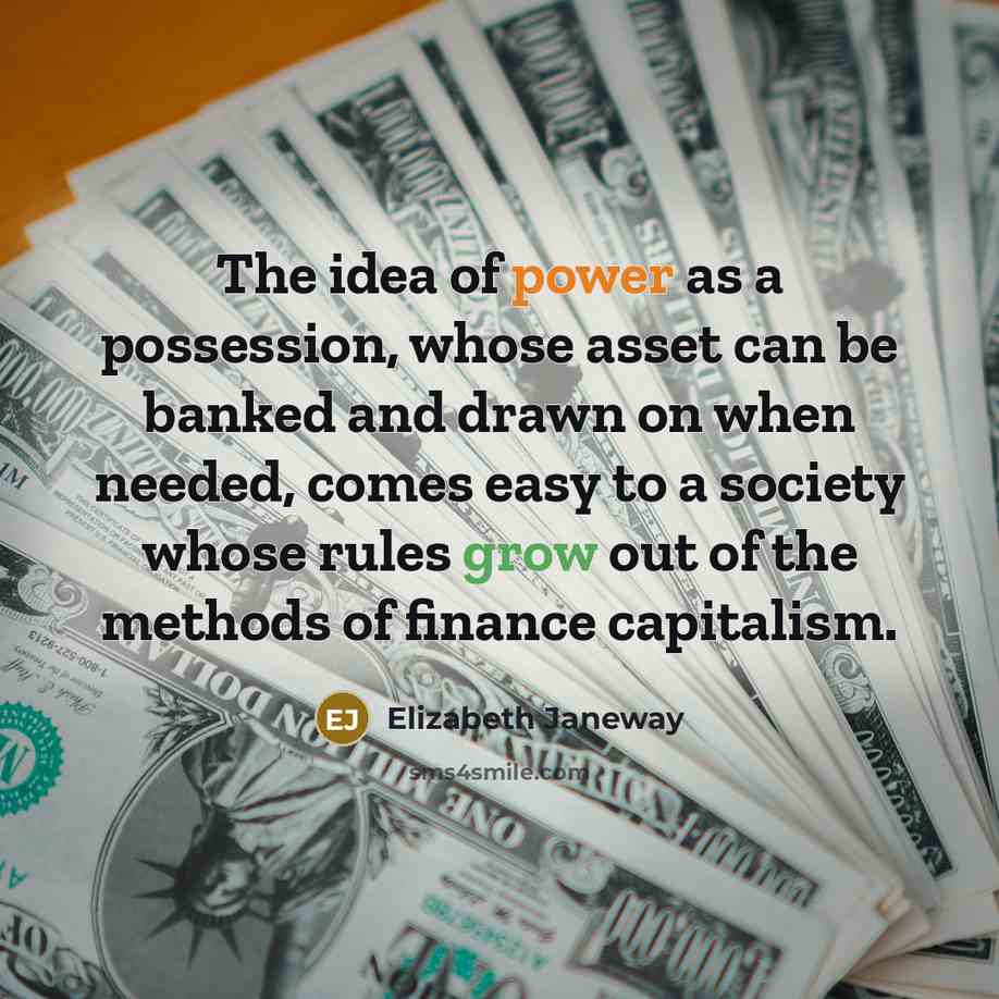 “The idea of power as a possession, whose asset can be banked and drawn on when needed, comes easy to a society whose rules grow out of the methods of finance capitalism.” quote by Elizabeth Janeway