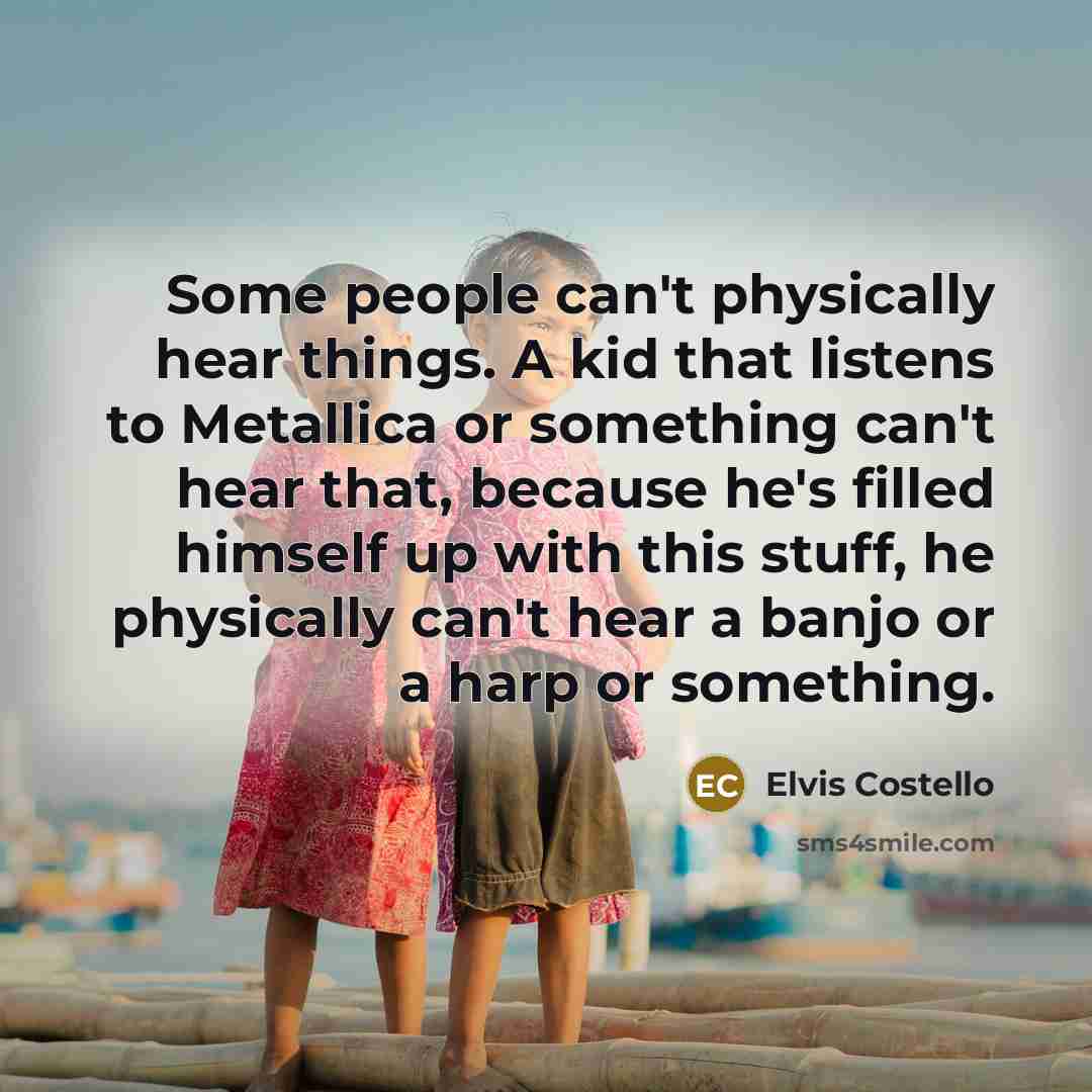 “Some people can't physically hear things. A kid that listens to Metallica or something can't hear that, because he's filled himself up with this stuff, he physically can't hear a banjo or a harp or something.” quote by Elvis Costello