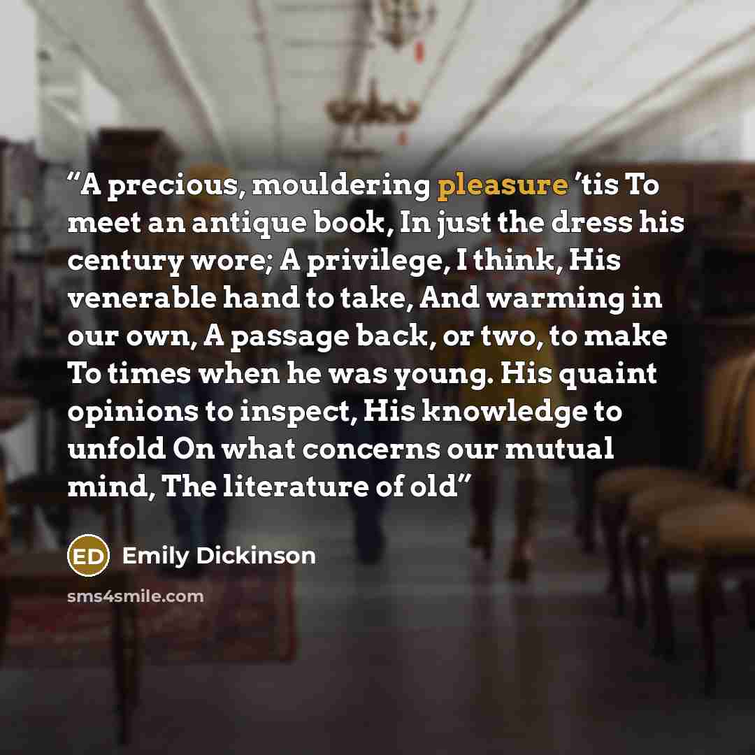 “A precious, mouldering pleasure ’tis To meet an antique book, In just the dress his century wore; A privilege, I think, His venerable hand to take, And warming in our own, A passage back, or two, to make To times when he was young. His quaint opinions to inspect, His knowledge to unfold On what…” quote by Emily Dickinson