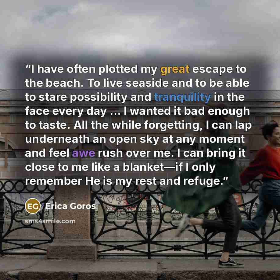“I have often plotted my great escape to the beach. To live seaside and to be able to stare possibility and tranquility in the face every day ... I wanted it bad enough to taste. All the while forgetting, I can lap underneath an open sky at any moment and feel awe rush over me. I can bring it close…” quote by Erica Goros