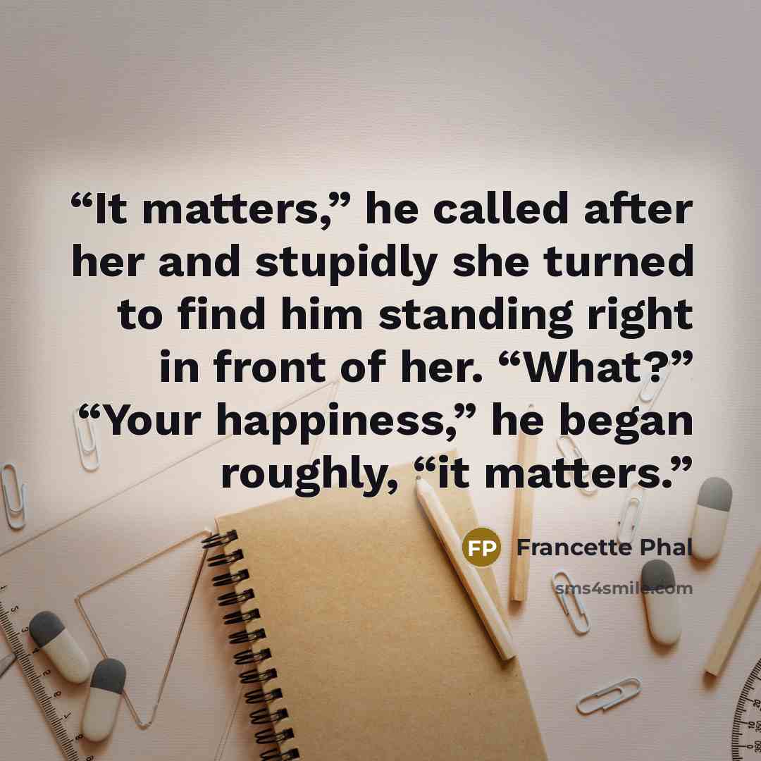 “It matters,” he called after her and stupidly she turned to find him standing right in front of her. “What?” “Your happiness,” he began roughly, “it matters.” quote by Francette Phal