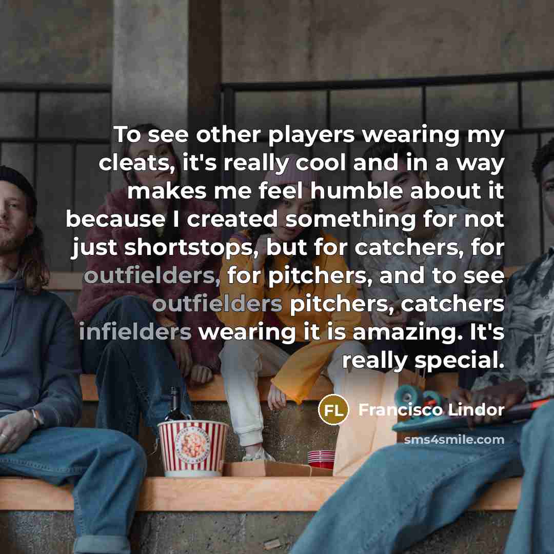 “To see other players wearing my cleats, it's really cool and in a way makes me feel humble about it because I created something for not just shortstops, but for catchers, for outfielders, for pitchers, and to see outfielders pitchers, catchers infielders wearing it is amazing. It's really special.” quote by Francisco Lindor