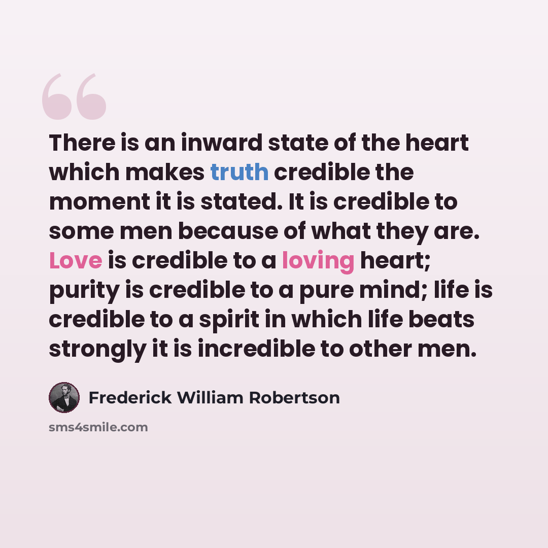 “There is an inward state of the heart which makes truth credible the moment it is stated. It is credible to some men because of what they are. Love is credible to a loving heart; purity is credible to a pure mind; life is credible to a spirit in which life beats strongly it is incredible to other…” quote by Frederick William Robertson