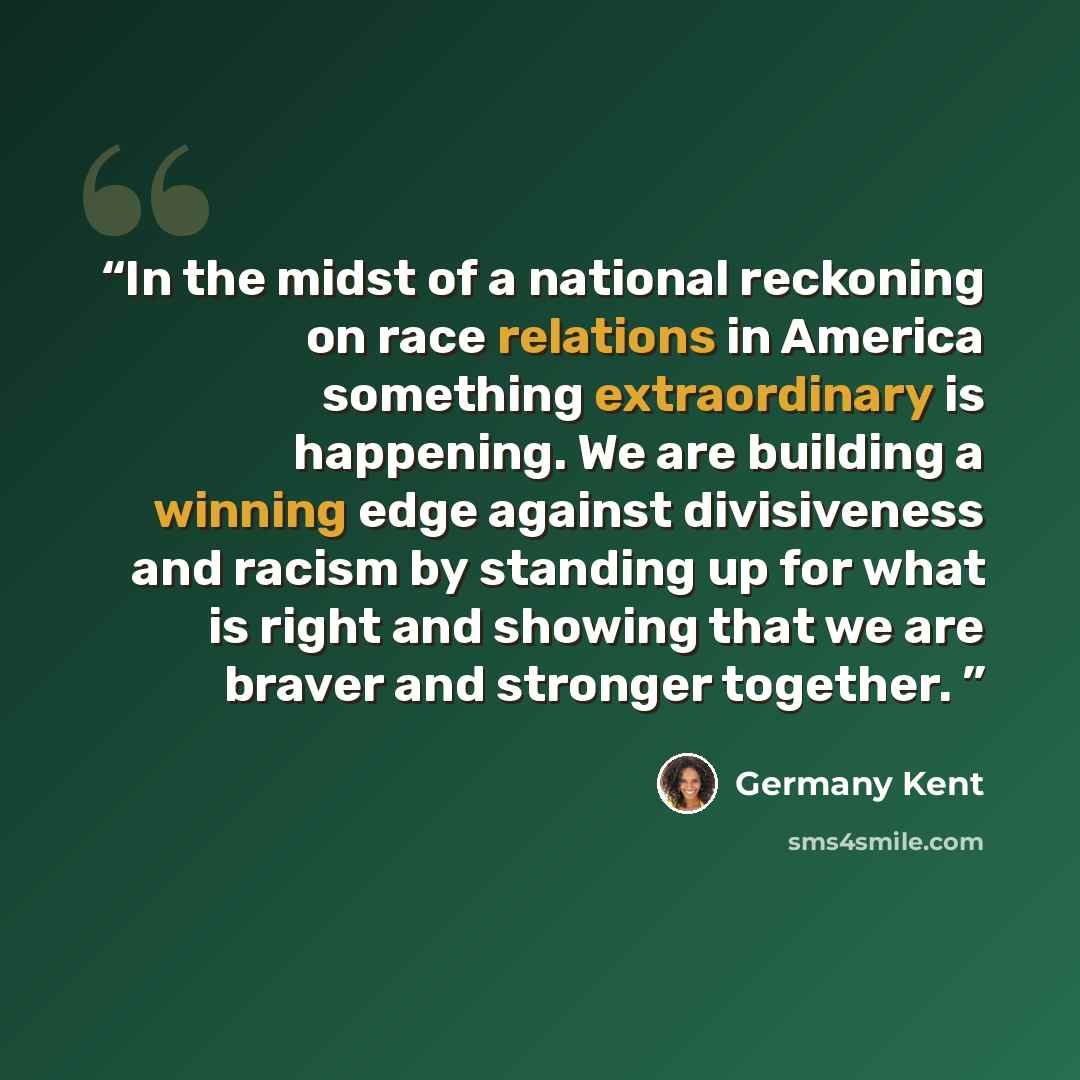 “In the midst of a national reckoning on race relations in America something extraordinary is happening. We are building a winning edge against divisiveness and racism by standing up for what is right and showing that we are braver and stronger together.” quote by Germany Kent