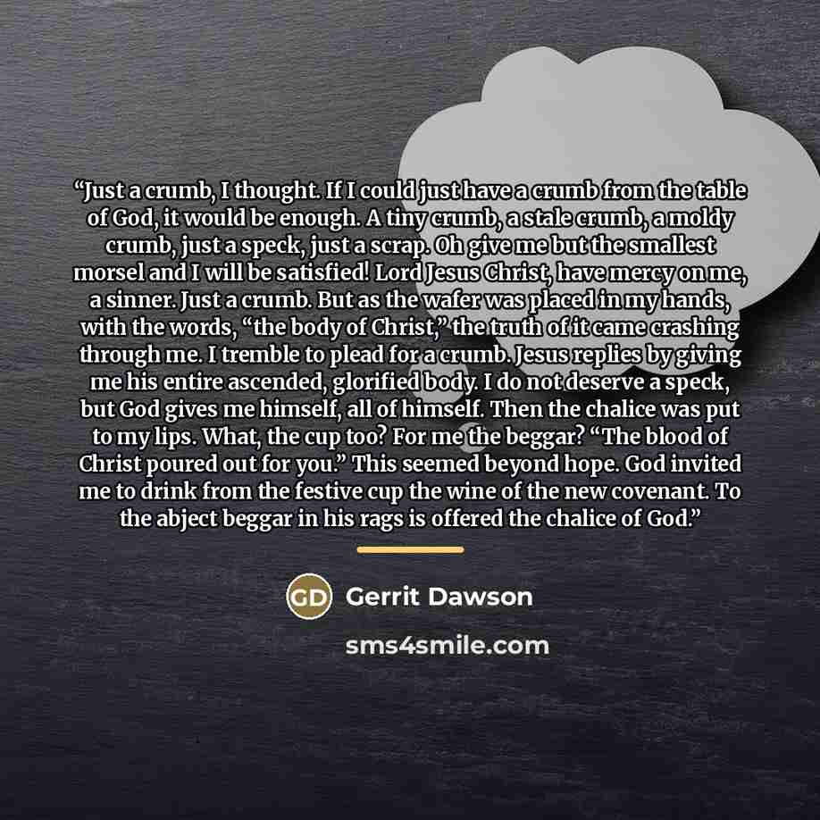 “Just a crumb, I thought. If I could just have a crumb from the table of God, it would be enough. A tiny crumb, a stale crumb, a moldy crumb, just a speck, just a scrap. Oh give me but the smallest morsel and I will be satisfied! Lord Jesus Christ, have mercy on me, a sinner. Just a crumb. But as…” quote by Gerrit Dawson