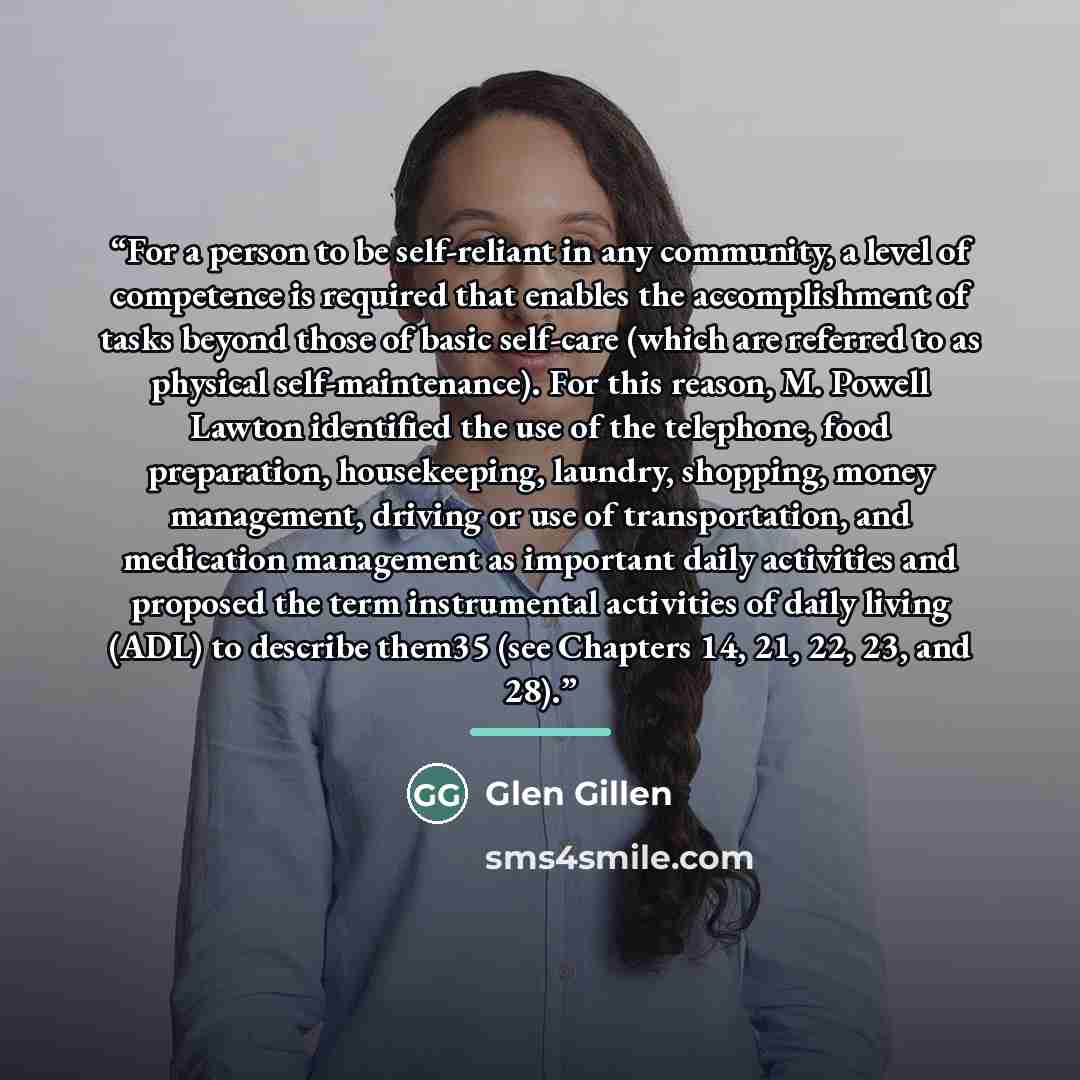 “For a person to be self-reliant in any community, a level of competence is required that enables the accomplishment of tasks beyond those of basic self-care (which are referred to as physical self-maintenance). For this reason, M. Powell Lawton identified the use of the telephone, food…” quote by Glen Gillen