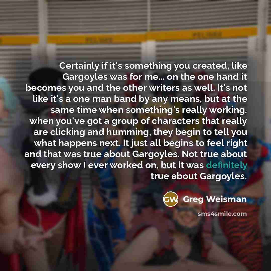 “Certainly if it's something you created, like Gargoyles was for me... on the one hand it becomes you and the other writers as well. It's not like it's a one man band by any means, but at the same time when something's really working, when you've got a group of characters that really are clicking…” quote by Greg Weisman