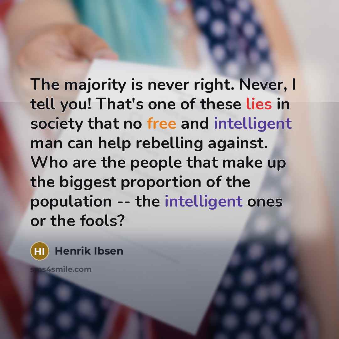 “The majority is never right. Never, I tell you! That's one of these lies in society that no free and intelligent man can help rebelling against. Who are the people that make up the biggest proportion of the population -- the intelligent ones or the fools?” quote by Henrik Ibsen