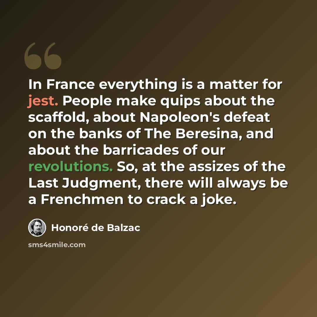 “In France everything is a matter for jest. People make quips about the scaffold, about Napoleon's defeat on the banks of The Beresina, and about the barricades of our revolutions. So, at the assizes of the Last Judgment, there will always be a Frenchmen to crack a joke.” quote by Honore de Balzac